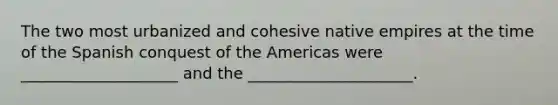 The two most urbanized and cohesive native empires at the time of the Spanish conquest of the Americas were ____________________ and the _____________________.