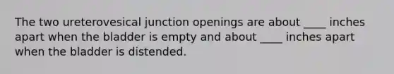 The two ureterovesical junction openings are about ____ inches apart when the bladder is empty and about ____ inches apart when the bladder is distended.