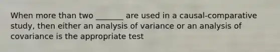 When more than two _______ are used in a causal-comparative study, then either an analysis of variance or an analysis of covariance is the appropriate test