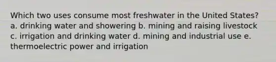 Which two uses consume most freshwater in the United States? a. drinking water and showering b. mining and raising livestock c. irrigation and drinking water d. mining and industrial use e. thermoelectric power and irrigation