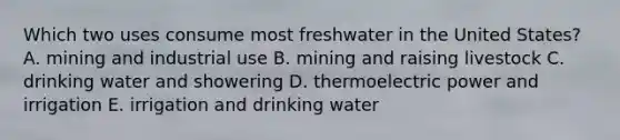 Which two uses consume most freshwater in the United States? A. mining and industrial use B. mining and raising livestock C. drinking water and showering D. thermoelectric power and irrigation E. irrigation and drinking water