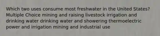 Which two uses consume most freshwater in the United States? Multiple Choice mining and raising livestock irrigation and drinking water drinking water and showering thermoelectric power and irrigation mining and industrial use