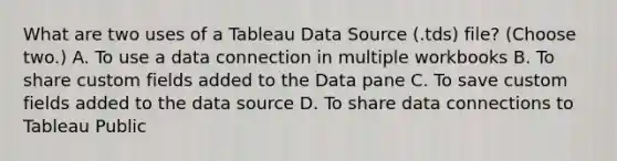 What are two uses of a Tableau Data Source (.tds) file? (Choose two.) A. To use a data connection in multiple workbooks B. To share custom fields added to the Data pane C. To save custom fields added to the data source D. To share data connections to Tableau Public