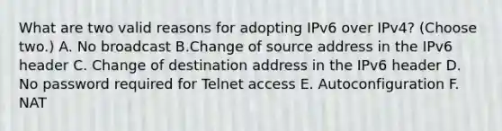 What are two valid reasons for adopting IPv6 over IPv4? (Choose two.) A. No broadcast B.Change of source address in the IPv6 header C. Change of destination address in the IPv6 header D. No password required for Telnet access E. Autoconfiguration F. NAT