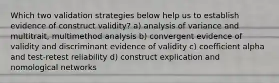 Which two validation strategies below help us to establish evidence of construct validity? a) analysis of variance and multitrait, multimethod analysis b) convergent evidence of validity and discriminant evidence of validity c) coefficient alpha and test-retest reliability d) construct explication and nomological networks