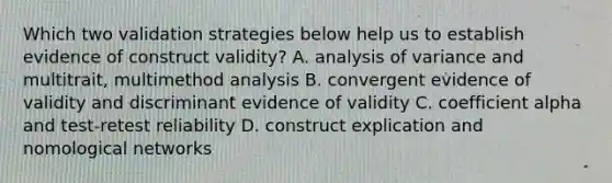 Which two validation strategies below help us to establish evidence of construct validity? A. analysis of variance and multitrait, multimethod analysis B. convergent evidence of validity and discriminant evidence of validity C. coefficient alpha and test-retest reliability D. construct explication and nomological networks