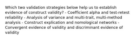 Which two validation strategies below help us to establish evidence of construct validity? - Coefficient alpha and test-retest reliability - Analysis of variance and multi-trait, multi-method analysis - Construct explication and nomological networks - Convergent evidence of validity and discriminant evidence of validity