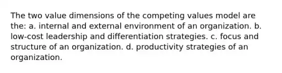 The two value dimensions of the competing values model are the: a. internal and external environment of an organization. b. low-cost leadership and differentiation strategies. c. focus and structure of an organization. d. productivity strategies of an organization.