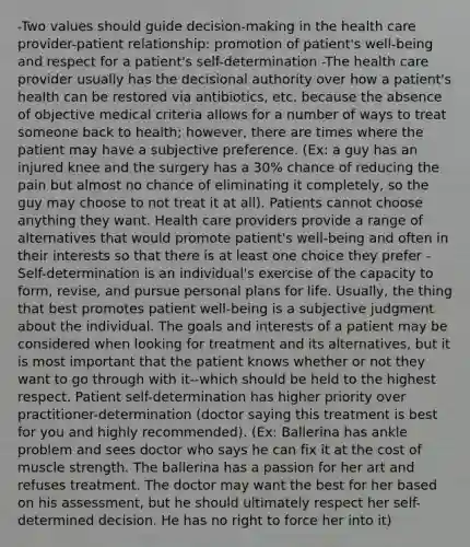 -Two values should guide decision-making in the health care provider-patient relationship: promotion of patient's well-being and respect for a patient's self-determination -The health care provider usually has the decisional authority over how a patient's health can be restored via antibiotics, etc. because the absence of objective medical criteria allows for a number of ways to treat someone back to health; however, there are times where the patient may have a subjective preference. (Ex: a guy has an injured knee and the surgery has a 30% chance of reducing the pain but almost no chance of eliminating it completely, so the guy may choose to not treat it at all). Patients cannot choose anything they want. Health care providers provide a range of alternatives that would promote patient's well-being and often in their interests so that there is at least one choice they prefer -Self-determination is an individual's exercise of the capacity to form, revise, and pursue personal plans for life. Usually, the thing that best promotes patient well-being is a subjective judgment about the individual. The goals and interests of a patient may be considered when looking for treatment and its alternatives, but it is most important that the patient knows whether or not they want to go through with it--which should be held to the highest respect. Patient self-determination has higher priority over practitioner-determination (doctor saying this treatment is best for you and highly recommended). (Ex: Ballerina has ankle problem and sees doctor who says he can fix it at the cost of muscle strength. The ballerina has a passion for her art and refuses treatment. The doctor may want the best for her based on his assessment, but he should ultimately respect her self-determined decision. He has no right to force her into it)