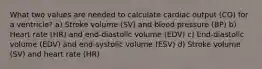 What two values are needed to calculate cardiac output (CO) for a ventricle? a) Stroke volume (SV) and blood pressure (BP) b) Heart rate (HR) and end-diastolic volume (EDV) c) End-diastolic volume (EDV) and end-systolic volume (ESV) d) Stroke volume (SV) and heart rate (HR)