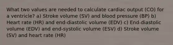 What two values are needed to calculate cardiac output (CO) for a ventricle? a) Stroke volume (SV) and blood pressure (BP) b) Heart rate (HR) and end-diastolic volume (EDV) c) End-diastolic volume (EDV) and end-systolic volume (ESV) d) Stroke volume (SV) and heart rate (HR)