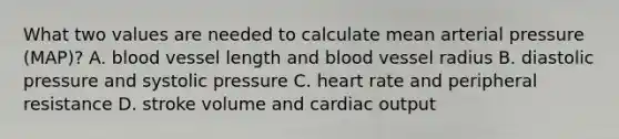 What two values are needed to calculate mean arterial pressure (MAP)? A. blood vessel length and blood vessel radius B. diastolic pressure and systolic pressure C. heart rate and peripheral resistance D. stroke volume and cardiac output