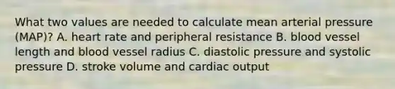 What two values are needed to calculate mean arterial pressure (MAP)? A. heart rate and peripheral resistance B. blood vessel length and blood vessel radius C. diastolic pressure and systolic pressure D. stroke volume and cardiac output