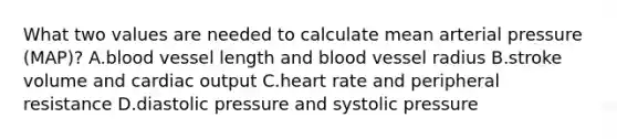 What two values are needed to calculate mean arterial pressure (MAP)? A.blood vessel length and blood vessel radius B.stroke volume and cardiac output C.heart rate and peripheral resistance D.diastolic pressure and systolic pressure