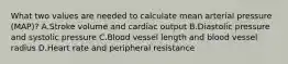 What two values are needed to calculate mean arterial pressure (MAP)? A.Stroke volume and cardiac output B.Diastolic pressure and systolic pressure C.Blood vessel length and blood vessel radius D.Heart rate and peripheral resistance