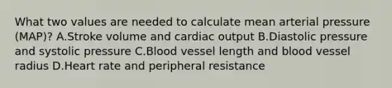 What two values are needed to calculate mean arterial pressure (MAP)? A.Stroke volume and cardiac output B.Diastolic pressure and systolic pressure C.Blood vessel length and blood vessel radius D.Heart rate and peripheral resistance