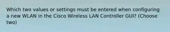 Which two values or settings must be entered when configuring a new WLAN in the Cisco Wireless LAN Controller GUI? (Choose two)