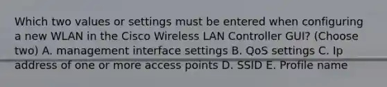 Which two values or settings must be entered when configuring a new WLAN in the Cisco Wireless LAN Controller GUI? (Choose two) A. management interface settings B. QoS settings C. Ip address of one or more access points D. SSID E. Profile name