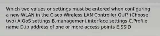 Which two values or settings must be entered when configuring a new WLAN in the Cisco Wireless LAN Controller GUI? (Choose two) A.QoS settings B.management interface settings C.Profile name D.ip address of one or more access points E.SSID