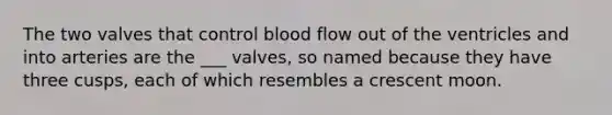 The two valves that control blood flow out of the ventricles and into arteries are the ___ valves, so named because they have three cusps, each of which resembles a crescent moon.