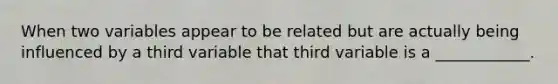 When two variables appear to be related but are actually being influenced by a third variable that third variable is a ____________.