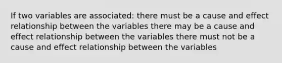 If two variables are associated: there must be a cause and effect relationship between the variables there may be a cause and effect relationship between the variables there must not be a cause and effect relationship between the variables