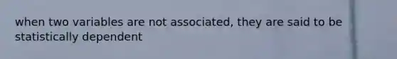 when two variables are not associated, they are said to be statistically dependent