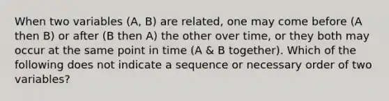 When two variables (A, B) are related, one may come before (A then B) or after (B then A) the other over time, or they both may occur at the same point in time (A & B together). Which of the following does not indicate a sequence or necessary order of two variables?