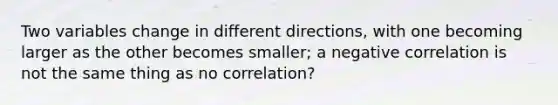 Two variables change in different directions, with one becoming larger as the other becomes smaller; a negative correlation is not the same thing as no correlation?