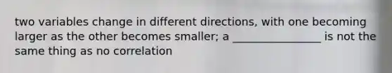 two variables change in different directions, with one becoming larger as the other becomes smaller; a ________________ is not the same thing as no correlation