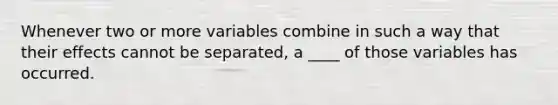 Whenever two or more variables combine in such a way that their effects cannot be separated, a ____ of those variables has occurred.