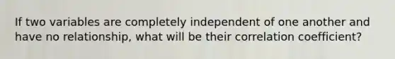 If two variables are completely independent of one another and have no relationship, what will be their correlation coefficient?