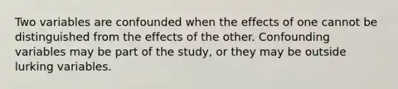 Two variables are confounded when the effects of one cannot be distinguished from the effects of the other. Confounding variables may be part of the study, or they may be outside lurking variables.