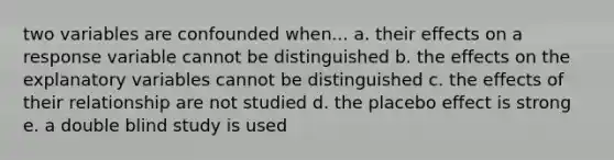 two variables are confounded when... a. their effects on a response variable cannot be distinguished b. the effects on the explanatory variables cannot be distinguished c. the effects of their relationship are not studied d. the placebo effect is strong e. a double blind study is used