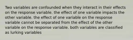 Two variables are confounded when they interact in their effects on the response variable. the effect of one variable impacts the other variable. the effect of one variable on the response variable cannot be separated from the effect of the other variable on the response variable. both variables are classified as lurking variables