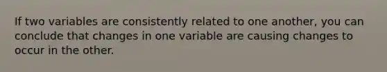 If two variables are consistently related to one another, you can conclude that changes in one variable are causing changes to occur in the other.