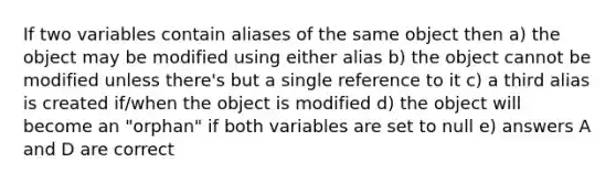 If two variables contain aliases of the same object then a) the object may be modified using either alias b) the object cannot be modified unless there's but a single reference to it c) a third alias is created if/when the object is modified d) the object will become an "orphan" if both variables are set to null e) answers A and D are correct