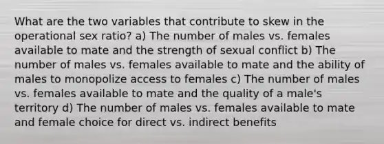 What are the two variables that contribute to skew in the operational sex ratio? a) The number of males vs. females available to mate and the strength of sexual conflict b) The number of males vs. females available to mate and the ability of males to monopolize access to females c) The number of males vs. females available to mate and the quality of a male's territory d) The number of males vs. females available to mate and female choice for direct vs. indirect benefits