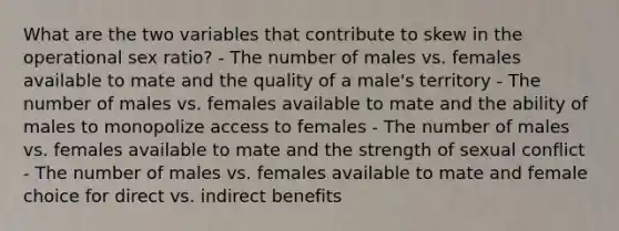 What are the two variables that contribute to skew in the operational sex ratio? - The number of males vs. females available to mate and the quality of a male's territory - The number of males vs. females available to mate and the ability of males to monopolize access to females - The number of males vs. females available to mate and the strength of sexual conflict - The number of males vs. females available to mate and female choice for direct vs. indirect benefits