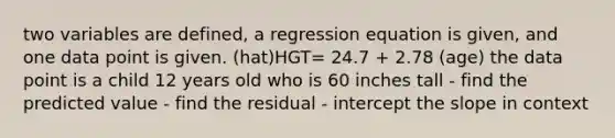 two variables are defined, a regression equation is given, and one data point is given. (hat)HGT= 24.7 + 2.78 (age) the data point is a child 12 years old who is 60 inches tall - find the predicted value - find the residual - intercept the slope in context