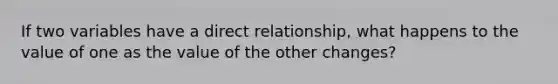 If two variables have a direct relationship, what happens to the value of one as the value of the other changes?