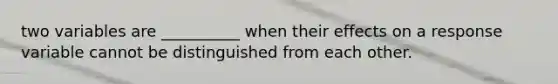 two variables are __________ when their effects on a response variable cannot be distinguished from each other.
