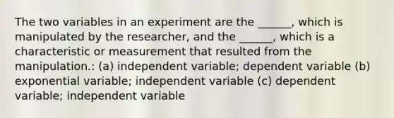 The two variables in an experiment are the ______, which is manipulated by the researcher, and the ______, which is a characteristic or measurement that resulted from the manipulation.: (a) independent variable; dependent variable (b) exponential variable; independent variable (c) dependent variable; independent variable