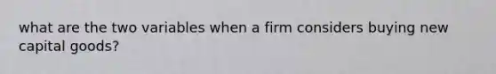 what are the two variables when a firm considers buying new capital goods?