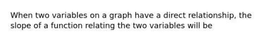 When two variables on a graph have a direct relationship, the slope of a function relating the two variables will be