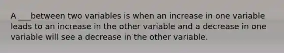 A ___between two variables is when an increase in one variable leads to an increase in the other variable and a decrease in one variable will see a decrease in the other variable.