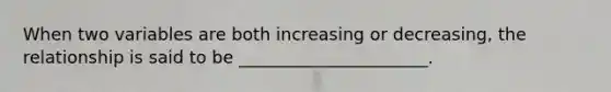 When two variables are both increasing or decreasing, the relationship is said to be ______________________.