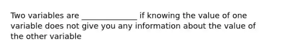 Two variables are ______________ if knowing the value of one variable does not give you any information about the value of the other variable