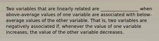 Two variables that are linearly related are _________________ when above-average values of one variable are associated with below-average values of the other variable. That is, two variables are negatively associated if, whenever the value of one variable increases, the value of the other variable decreases.