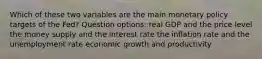 Which of these two variables are the main monetary policy targets of the Fed? Question options: real GDP and the price level the money supply and the interest rate the inflation rate and the unemployment rate economic growth and productivity